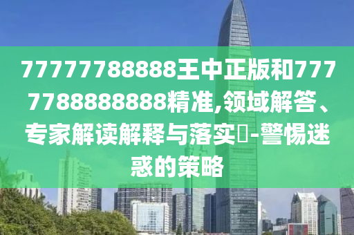 77777788888王中正版和7777788888888精準,領域解答、專家解讀解釋與落實?-警惕迷惑的策略